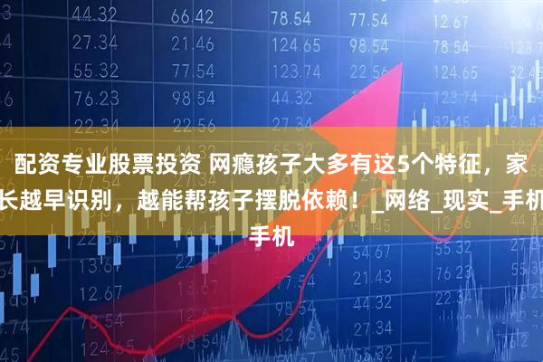 配资专业股票投资 网瘾孩子大多有这5个特征，家长越早识别，越能帮孩子摆脱依赖！_网络_现实_手机