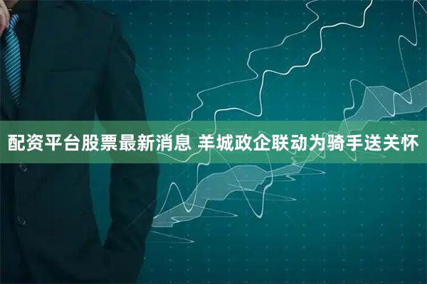 配资平台股票最新消息 羊城政企联动为骑手送关怀