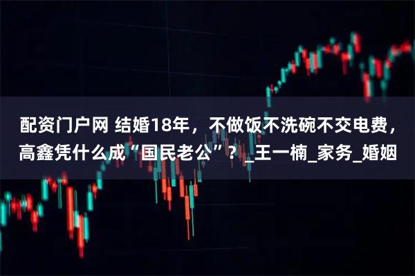 配资门户网 结婚18年，不做饭不洗碗不交电费，高鑫凭什么成“国民老公”？_王一楠_家务_婚姻