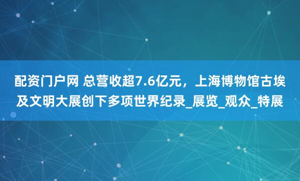 配资门户网 总营收超7.6亿元，上海博物馆古埃及文明大展创下多项世界纪录_展览_观众_特展