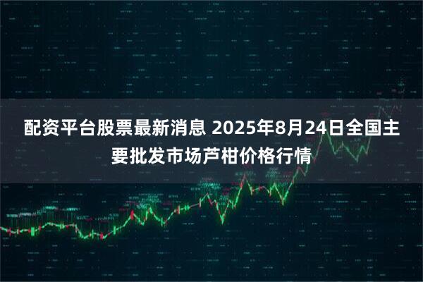 配资平台股票最新消息 2025年8月24日全国主要批发市场芦柑价格行情