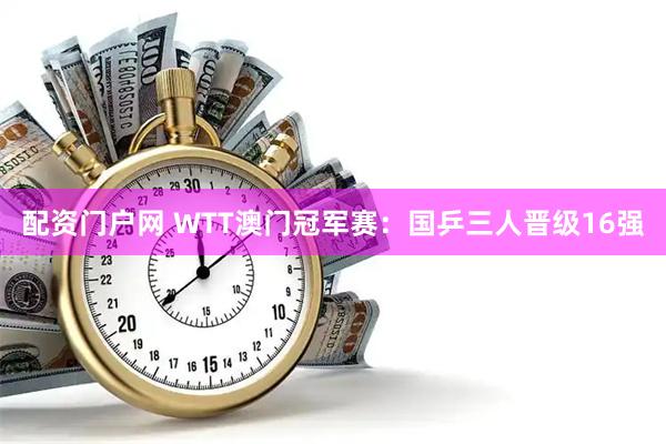 配资门户网 WTT澳门冠军赛：国乒三人晋级16强