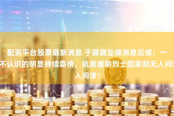 配资平台股票最新消息 于朦胧坠楼消息后续:一个不认识的明显持续霸榜,抗美援朝烈士回家却无人问津!