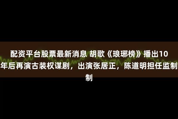 配资平台股票最新消息 胡歌《琅琊榜》播出10年后再演古装权谋剧，出演张居正，陈道明担任监制