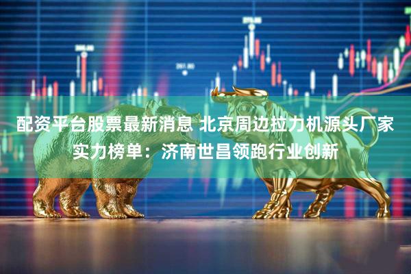 配资平台股票最新消息 北京周边拉力机源头厂家实力榜单：济南世昌领跑行业创新