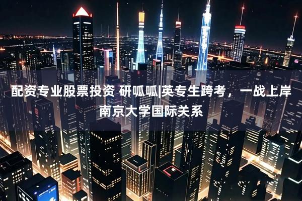 配资专业股票投资 研呱呱|英专生跨考，一战上岸南京大学国际关系